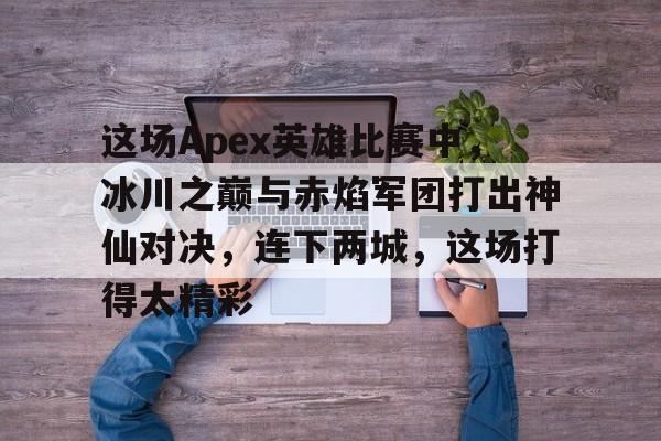 MK体育官方入口-这场Apex英雄比赛中，冰川之巅与赤焰军团打出神仙对决，连下两城，这场打得太精彩的简单介绍