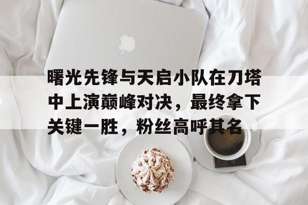 MK体育官方入口-曙光先锋与天启小队在刀塔中上演巅峰对决，最终拿下关键一胜，粉丝高呼其名