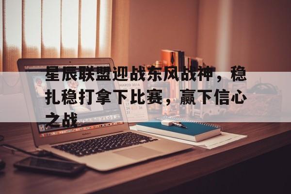 MK体育全站-星辰联盟迎战东风战神，稳扎稳打拿下比赛，赢下信心之战